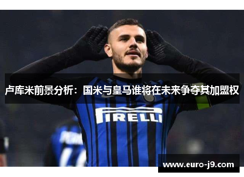 卢库米前景分析：国米与皇马谁将在未来争夺其加盟权