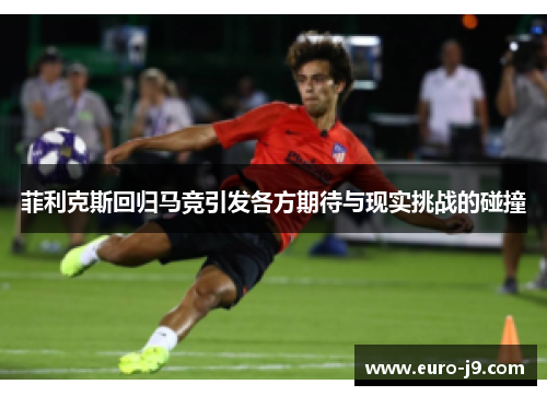 菲利克斯回归马竞引发各方期待与现实挑战的碰撞